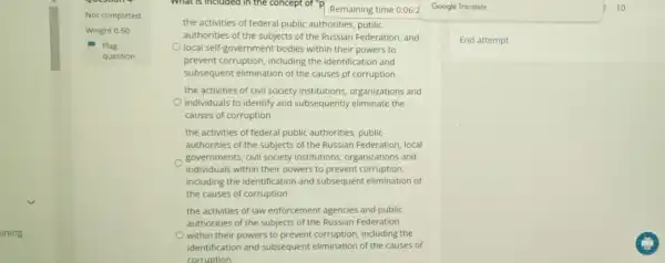 ining
Not completed
Weight 0.50
What is included in the concept of "P Remaining time 0:06:2 Google Translate
the activities of federal public authorities, public
authorities of the subjects of the Russian Federation and
local self-government bodies within their powers to
prevent corruption including the identification and
subsequent elimination of the causes of corruption
the activities of civil society institutions,organizations and
individuals to identify and subsequently eliminate the
causes of corruption
the activities of federal public authorities, public
authorities of the subjects of the Russian Federation local
governments, civil society institutions, organizations and
individuals within their powers to prevent corruption,
including the identification and subsequent elimination of
the causes of corruption
the activities of law enforcement agencies and public
authorities of the subjects of the Russian Federation
within their powers to prevent corruption including the
identification and subsequent elimination of the causes of
corruption