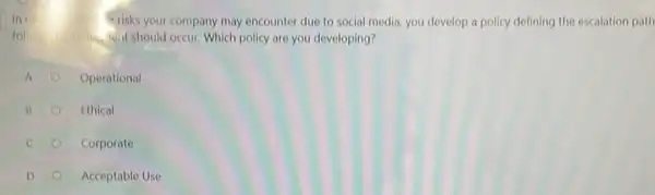 In	mills risks your company may encounter due to social media, you develop a policy defining the escalation path
whit should occur. Which policy are you developing?
A
Operational
B
Ethical
C
Corporate
D
Acceptable Use