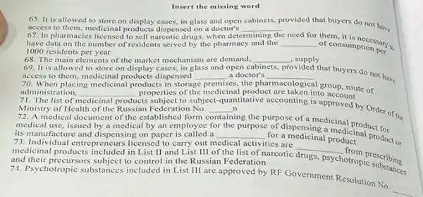 Insert the missing word
65. It is allowed to store on display cases in glass and open cabinets, provided that buyers do not have
access to them, medicinal products dispensed on a doctor's
67. In pharmacies licensed to sell narcotic drug when det
__
determining the need for
of consumptionsary have data on the number of residents served by the pharmacy and the __
of consumption per
1000 residents per year
68. The main clements of the market mechanism are demand, __ , supply
69. It is allowed to store on display cases in glass and open c cabinets
provided that buyers do not have access,to them, medicinal products dispensed access to them, medicina products dispensed __ a doctor's __
premises, the pharmacological
group, route of
70. When placing
to subject-quantitative accounting is approved by Order of the
administration, __ properties of the medicinal product are taken into account
medicinal products
Ministry of Health of the Russian Federation No. __ n
A medical document of the established form containing
for a medicinal procdicinal product.or
medical use, issued by a medical by an employee for
__ for a medicinal product
the
ing the purpose of a medicinal product for
its manufacture and dispensing on paper is called a
is manufacture and dispensing onpr to carry out medical activities are
medicinal products included in List II and List III of the list of narcotic
__
prescribing
and their precursors subject to control in the Russian Federation
drugs
psychotropic substaine
Psychotropic substances included in List III are approved by RF Government Resolution No.
__