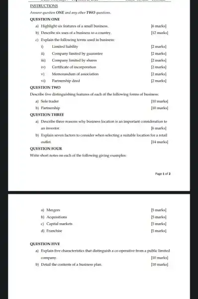 INSTRUCTIONS
Answer question ONE and any other TWO questions.
QUESTION ONE
a) Highlight six features of a small business.
[6 marks]
b) Describe six uses of a business to a country.
[12 marks]
c) Explain the following terms used in business:
i) Limited liability
[2 marks]
ii) Company limited by guarantee
[2 marks]
iii) Company limited by shares
[2 marks]
iv) Certificate of incorporation
[2 marks]
v) Memorandum of association
[2 marks]
vi) Partnership deed
[2 marks]
QUESTION TWO
Describe five distinguishing features of each of the following forms of business:
a) Sole trader
[10 marks]
b) Partnership
[10 marks]
QUESTION THREE
a) Describe three reasons why business location is an important consideration to
an investor.
[6 marks]
b) Explain seven factors to consider when selecting a suitable location for a retail
outlet.
[14 marks]
QUESTION FOUR
Write short notes on each of the following giving examples:
Page 1 of 2
a) Mergers
[5 marks]
b) Acquisitions
[5 marks]
c) Capital markets
[5 marks]
d) Franchise
[5 marks]
QUESTION FIVE
a) Explain five characteristic that distinguish a co-operative from a public limited
company.
[10 marks]
b) Detail the contents of a business plan.
[10 marks]