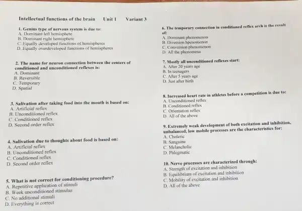 Intellectual functions of the brain Unit 1 Variant 3
1. Genius type of nervous system is due to:
A. Dominant left hemisphete
B. Dominant right hemisphere
C.functions of hemispheres
D. Equally overdeveloped functions of hemispheres
2. The name for neuron connection between the centers of
conditioned and unconditioned reflexes is:
A. Dominant
B. Reversible
C. Temporary
D.Spatial
3. Salivation after taking food into the mouth is based on:
A. Artificial reflex
B. Unconditioned reflex
C. Conditioned reflex
D. Second order reflex
4. Salivation due to thoughts about food is based on:
A. Artificial reflex
B. Unconditioned reflex
C. Conditioned reflex
D. Second order reflex
5. What is not correct for conditioning procedure?
A. Repetitive of stimuli
B. Week unconditioned stimulus
C. No additional stimuli
D. Everything is correct
6. The temporary connection in conditioned reflex arch is the result
of:
A. Dominant phenomenon
B. Diversion hpenomenon
C. Conversion phenomenon
D. All the phenomena
7. Mostly all unconditioned reflexes start:
A. After 20 years age
B. In teenagers
C. After 5 years age
D. Just after birth
8. Increased heart rate in athletes before a competition is due to:
A. Unconditioned reflex
B. Conditioned reflex
C. Orientation reflex
D. All of the above
9. Extremely weak development of both excitation and inhibition,
unbalanced, low mobile processes are the characteristics for:
A. Choleric
B. Sanguine
C. Melancholic
D. Phlegmatic
10. Nerve processes are characterized through:
A. Strength of excitation and inhibition
B. Equilibrium of excitation and inhibition
C. Mobility of excitation and inhibition
D. All of the above