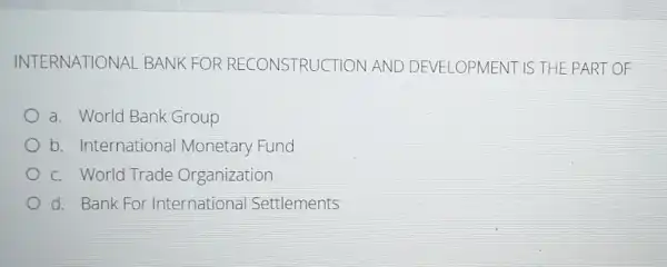 INTERNATIONAL BANK FOR RECONSTRUCT ON AND DEVELOPMENT IS THE PART OF
a. World Bank Group
b. International Monetary Fund
c. World Trade Organization
d. Bank For International Settlements