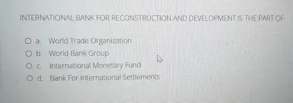 INTERNATIONAL . BANK FOR RECONSTRUCTI ON AND DE VELOPMENT IS THE PART OF
a. World Trade Organization
b. World Bank Group
c. International Monetary Fund
d. Bank For International Settlements