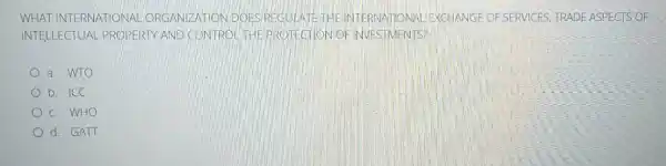 WHAT INTERNATIONAL ORGANIZATION DOES REGULATETHE INTE RNATIONAL EXCHANGE OF SERVICES, TRADE ASPECTS OF
INTELLECTUAL PROPERTY AND CONTRO THEPROTECTION OF INVESTMENTS?
a. WTO
b. ICC
c. WHO
d. GATT