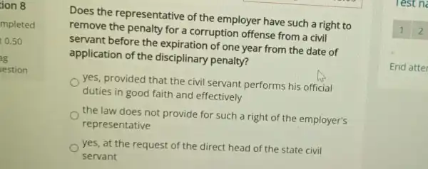 ion 8
mpleted
0.50
g
lestion
Does the representative of the employer have such a right to
remove the penalty for a corruption offense from a civil
servant before the expiration of one year from the date of
application of the disciplinary penalty?
yes, provided that the civil servant performs his official
duties in good faith and effectively
the law does not provide for such a right of the employer's
representative
yes, at the request of the direct head of the state civil
servant
Test n
End atter