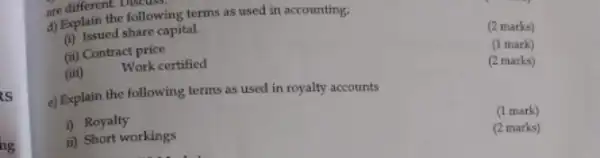 is
hg
are different followi
d) Explain the following terms as used in accounting;
(2 marks)
(i)
Issued share capital.
(1 mark)
(ii) Contract price
(2 marks)
(iii)
Work certified
e) Explain the following terms as used in royalty accounts
(1 mark)
i) Royalty
ii) Short workings
(2 marks)