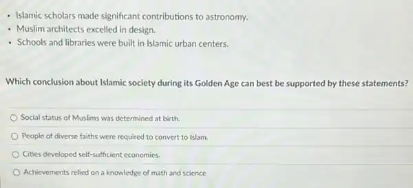 - Islamic scholars made significant contributions to astronomy.
- Muslim architects excelled in design.
- Schools and libraries were built in Islamic urban centers.
Which conclusion about Islamic society during its Golden Age can best be supported by these statements?
Social status of Muslims was determined at birth
People of diverse faiths were required to convert to Islam
Cities developed self-sufficient economies.
Achievements relied on a knowledge of math and science