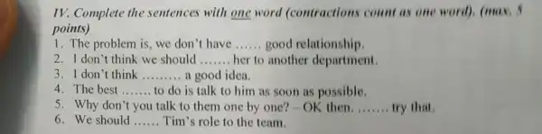 IV. Complete the sentences with one word (contractions count as one word), (max.
points)
1. The problem is we don't have __ good relationship.
2.I don't think we should __ her to another department.
3. I don't think __ a good idea.
4. The best __ to do is talk to him as soon as possible.
5. Why don't you talk to them one by one? - OK then. __ try that
6. We should __ Tim's role to the team.