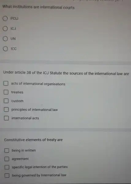 I
What institutions are international courts
PCIJ
ICJ
UN
ICC
Under article 38 of the ICJ Statute the sources of the international law are
acts of international organisations
treaties
custom
principles of international law
international acts
Constitutive elements of treaty are
being in written
agreement
specific legal intention of the parties
being governed by International law