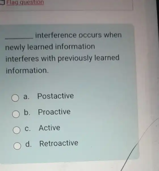 J Flag question
__ interfere nce occurs when
newly learned information
interferes with previously learned
information.
a. Postactive
b. Proactive
c. Active
d. Retroactive