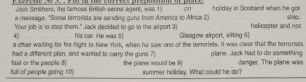 Jack Smithers, the famous British secret agent, was 1)	on	holiday in Scotland when he got
a message. "Some terrorists are sending guns from America to Africa 2)	ship.
Your job is to stop them." Jack decided to go to the airport 3) __ helicopter and not
4) __ his car. He was 5)	Glasgow airport, sitting 6)
a chair waiting for his flight to New York, when he saw one of the terrorists . It was clear that the terrorists
had a different plan , and wanted to carry the guns 7)	plane. Jack had to do something
fast or the people 8)	the plane would be 9) __ danger. The plane was
full of people going 10)	summer holiday. What could he do?