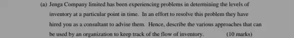 (a) Jenga Company limited has been experiencing problems in determining the levels of
inventory at a particular point in time. In an effort to resolve this problem they have
hired you as a consultant to advise them.Hence, describe the various approaches that can
be used by an organization to keep track of the flow of inventory.
(10 marks)