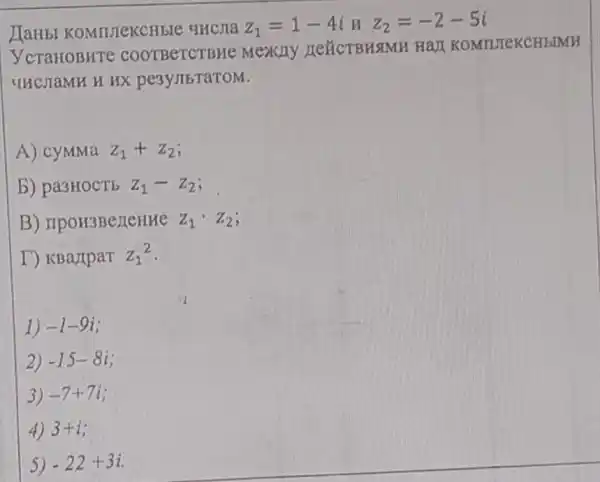 JIaHbI KOMITIEKCHEIE qHcJIa z_(1)=1-4inz_(2)=-2-5i
YcTaHOBHTC COOTBeTCTBHe Mexity LEXCTBHSIMH HaJI K OMTUTeK CHbD
UHCHaMH H HX pe3yJIbTaTOM.
A) cyMMa z_(1)+z_(2)
b) pa3HOCTE z_(1)-z_(2)
B) TIpoH3BezeHHe Z_(1)cdot Z_(2)
T) KBaripar z_(1)2
1) -1-9i
2) -15-8i
3) -7+7i
4) 3+i
5) -22+3i