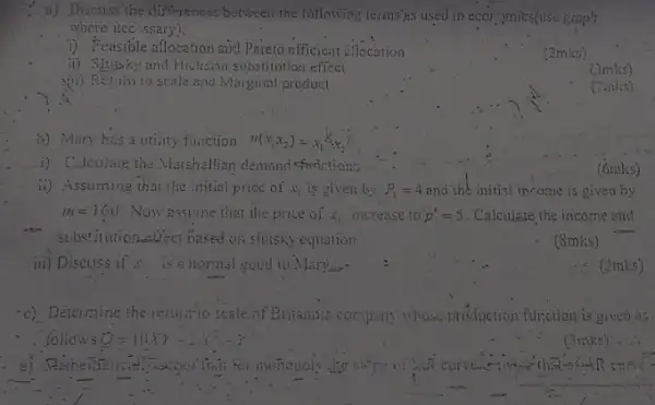 jii) Discuss if x. is a normal good to Mary's
can
Discuss the differences between the following terms'as used in ecor 2mics(use graph
where iec ssary);
i) Feasible allocation and Pareto efficient ellocation
(2mks)
ii) Shysiky and Hicksian substitution effect
yii) Retuin to scale and Marginal product
(3mks)
(2mks)
b) Mary has a utility function u(x_(1)x_(2))=x_(1)^1/xx_(2)
i) Calculate the Marshallian demand sfarictions
ii) Assuming that the initial price of x_(1) is given by P_(i)=4 and the initial income is given by
m=160 Now essume that the price of x_(1) increase to p_(1)'=5 . Calculare the income and
- substitution effect based on shisky equation.
(8mks)
-c) Determine the return;to scale of Britannia company	production function is given as
follows
(6mks)
. (2mks)
(3mks)