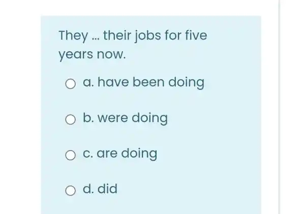 They __ their jobs for five
years now.
a. have been doing
b. were doing
c. are doing
d. did