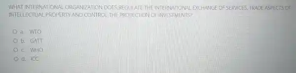 WHAT IN JTERNATI ONAL ORG ANIZATIC N DOES RE GULATE THE INTE RNATIO NAL EXCH ANGE C FSER VICES TRAD EASPE CTS OF
INTELL ECTUAL PROPE RTY AND C ONTROLTHE PROTECTION OF INVESIMEN TS?
a. WTO
b. GAII
c. WHO
d. ICC