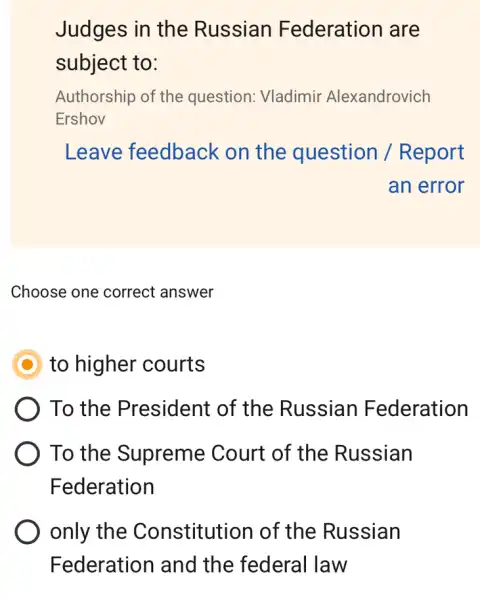 Judges in the Russian Federation are
subject to:
Authorship of the question: Vladimir Alexandrovich
Ershov
Leave feedback on the question / Report
an error
Choose one correct answer
D to higher courts
To the President of the Russian Federation
To the Supreme Court of the Russian
Federation
only the Constitution of the Russian