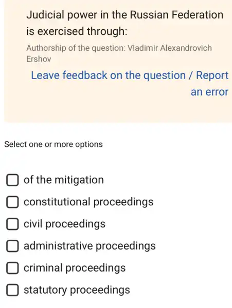 Judicial power in the Russian Federation
is exercised through:
Authorship of the question: Vladimir Alexandrovich
Ershov
Leave feedback on the question / Report
an error
Select one or more options
D of the mitigation
constitutio hal proceedings
civil proceedings
administra tive proceedings
criminal proceedings
statutory proceedings