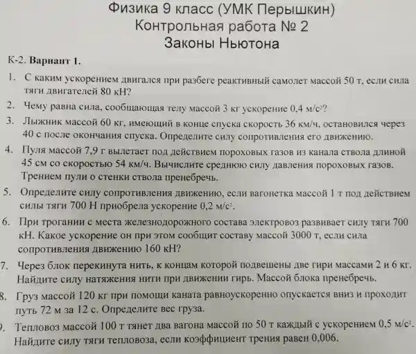 K-2. BapHaHT 1.
Qu3uka 9 knacc (YMK (TepblLlKuH)
KoHTponbHas pa6oTa
3akoHb HbroToHa
1. C KaKHM ycKopeHHeM LIBHT aJICA TIPH pa36ere peakTHBHbIU camoJieT Maccoặ 50T
TATH ABHraTeJIei i 80 KH?
2. 4emy paBHa chjia , cooomarolllas Testy Macco# 3 Kr ycKopeHHe 0,4M/c^2
3. JIbIXHHK Maccoặ 60 Kr , HMerolllllü B KOHLLe CHYCKa CKOPOCTb 36KM/4 , OCTAHOBHJIC;d 4epe3
40 c noC.ne OKOH4aHHS cnycka.chJly comport HBJeHHS ero JBHXKeHHIO.
4. IlyJIa Maccoã 7.9 T BbllleTaeT HOI HeLICTBHeM nopoxoBblx ra3oB H3 KaHaJIa CTBOJIa IUIHHOH
45 cM co CKOpOCTbrO 54KM/4 . Bbl4HCJIHTe cpenHroro cHJTy HaBJeHus nopoxoBblx ra3oB.
TpeHHeM IIyJIII O CTeHKH CTBOJIa IIpeHe6pe4b.
5 cujiy comportuBJeHHS I IIBHXKeHHHO ,ecjin BaroHeTKa MaccoH 1T
CHJIbI TATH 700 H IIpHo6peJIa yckopeHue 0,2m/c^2
6. IIpn TporaHHH c MecTa X JIe3HO HOPOXHOTO COCTABA 3JTeKTPOBO3 pa3BHBaeT CHITY TATH 700
KH. Kakoe ycKopeHHe OH ( IIpH 3TOM COOOIIIIT COCTABY MaccoM 3000T ecjin chla
compoTHB.IeHHS I JIBHXKeHHFO 160 KH?
7. Hepe36JIOK nepekHHyTa HUTb,K KOHLIaM KOTOPOH IIOJIBellleHb ( )IBe rHpH MaccaMH 2 H 6 Kr.
Hainure curry HaTSDKeHua HHTH HPU JIBHXKEHHH rupb. Macco#6 JIOKa ripeHeōpe4b.
8. Tpy3 Macco 120 Kr npH nomorrun KaHaTa paBHOycKopeHHO onyckaeTC BHH3 H IIPOXOIIHT
IIyTb 72 M 3a 12 c . Onpenenure Bec rpy3a.
. TenuroBo3 Macco# 100 T TaHeT JBa BaroHa Maccoã IIO 50r	ycKopeHHeM 0,5m/c^2
Hainure CHJTY TATH TenJIOBO3a , ecjIH KoopopullueH T TpeHHSI paBeH 0.006.