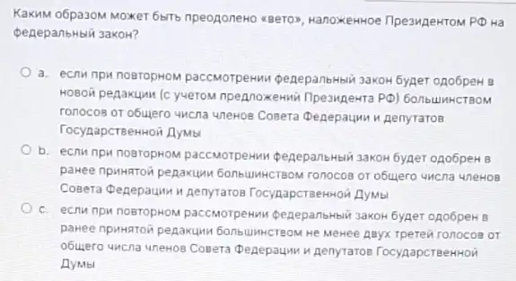 KaKMM 06pa30M MOXKET 6b1Tb npeogoneHo <Bero>, HanoxeHHoe
peneparbHbli 3akoH?
a. ecnw npin nosropHOM paccMOTperHwu penepanbHbli 3aKOH 6yper ono6peH B
HOBOW penakumu (c yveroM npennoxemin (1peangekra PD)
ronocos or obujero wicna unewos Cosera Depepauwu Aenyratos
TocynapcreenHoii AyMb
b. ecriw npu nostopHOM 3aKOH 6yner opo6peH B
pakee npwwstow pepaxum 6016414HCTBOM ronocos or objuero UMCna uneHOB
Cosera denepaum menyratos TocygapcrseHHOH JyMal
c. ecriw npw nosropHON paccMoTperins penepansHsiii 3akok 6yger ono6peH B
pakee npwwatoin pegawuwi 6ont UNHCTEOM He MeHee AByX Tperen ronocos or
obuyero wicna unewos Cosera Denepaum in penytatos TocypapcreeHHOH
AyMbl