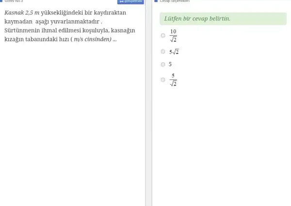 Kasnak 2,5 m yuksekligindeki bir kaydiraktan
kaymadan aşaği yuvarlanmaktadir .
Sủrtinmenin ihmal edilmesi koşuluyla , kasnagin
kizağin tabanindaki hizi ( m/s cinsinden) __
Liitfen bir cevap belirtin.
(10)/(sqrt (2))
5sqrt (2)
5
(5)/(sqrt (2))