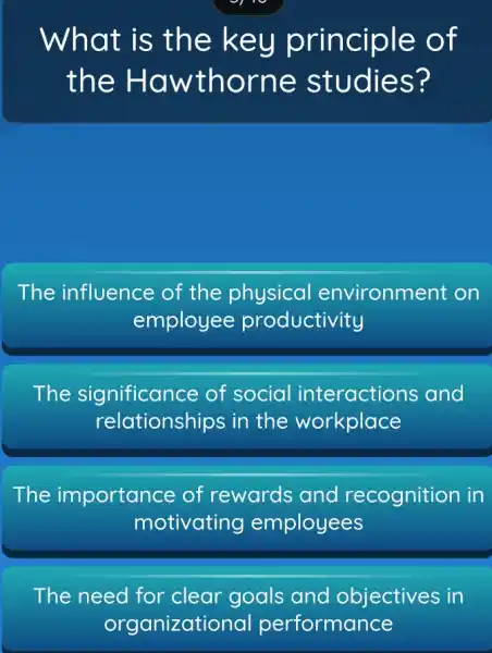 What is the ke y principle of
the Haw thorne studies?
The influence of the physical environment on
employee productivity
The significance of social and
relationships in the workplace
The importance of rewards and recognition in
motivating employees
The need for clear goals and objectives in
organizatic nal performance