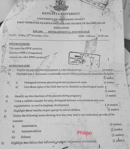 KENYATTA UNIVERSITY
UNIVERSITY EXAMINATIONS 20162017
FIRST SEMESTER EXAMINATION FOR THE DEGREE OF BACHELOR OF EDUCATION
EPS 200; - DEVELOPMENTAL PSYCHOLOGY
DATE; Friday, 25^ (th ) November, 2016
TIME: 8:00 a.m. - 10.00 a.m.
INSTRUCTIONS:
This paper has FIVE questions.
Question ONE is Compulsory.
Answer any other TWO questions
QUESTION ONE
a) Explain the principle that development is a directional process.
(4 marks)
b) Highlight Jean J. Rousseau's contribution towards child psychology as a scientific discipline
(3 marks)
c). i). Distinguish between physiological and psychosocial needs.
(2 marks)
ii) Give three rights of the child that can be classified as physiological needs.
(3 marks)
d) Identify any two functions of the placenta during pregnancy.
(3 marks)
e) Using a suitable example for each, distinguish between over-extension and overregularization as used in language development.
(4 marks)
f) Highlight three benefits of peer groups to school children.
(3 marks)
g) Define the following terms showing how they may lead to the intellectual growth of the learners:
i) Assimilation
(2 marks)
ii) Accommodation
(2 marks)
iii) Schema
(2 marks)
h) Highlight two factors that influence, students' expression of emotions.
(2 marks)