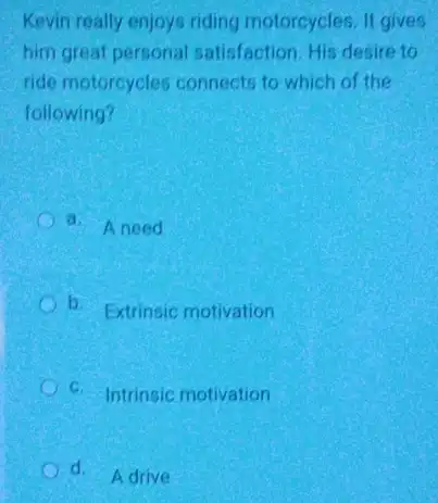 Kevin really enjoys riding motorcycles. It gives
him great personal satisfaction. His desire to
ride motorcycles connects to which of the
following?
a. Aneed
C b. Extrinsic motivation
C C. Intrinsic motivation
d.
Adrive