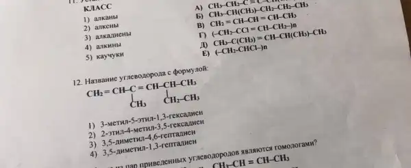 KJIACC
1) ankaHbl
A) CH_(3)-CH_(2)-C=C-CH_(3)
2) ankeHbl
b) CH_(3)-CH(CH_(3))-CH_(2)-CH_(2)-CH_(3)
3) ankanueHbl
B) CH_(2)=CH-CH=CH-CH_(3)
4) ankuHbl
(-CH_(2)-CCl=CH-CH_(2)-)n
5) Kay4yKH
JO CH_(3)-C(CH_(3))=CH-CH(CH_(3))-CH_(3)
E) (-CH_(2)-CHCl-)n
12. Ha3Banne yrneBo,zopo,na c
CH_(2)=CH-C=CH-CH-CH_(3) CH_(3) CH_(2)-CH_(3)
1) 3-MeTHI -5-3THJ1-1,3 -rekcanneH
2) 2-3THJI-4-MeTHI-3,5-rekcaJIHEH
3) 3,5 -AMMeTHI-4,6-remajikeH
4) 3,5 -AHMeTHJ-1,3-remaulueH
a nan npuBeneHHblX yTneBozopo.110B 4B.1910TCK romonoramH?
CH_(3)-CH=CH-CH_(3)