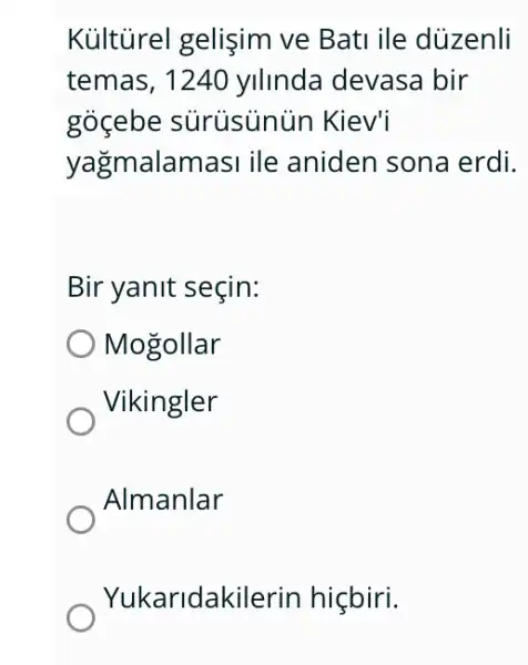 Kủltürel gelişim ve Bati ile düzenli
temas, 1240 yilinda devasa bir
gocebe sürüsủnủn Kiev'
yağmalamasi ile aniden sona erdi.
Bir yanit seçin:
Mogollar
Vikingler
Almanlar
Yukaridakilerin hiçbiri.