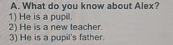 A. What do you know about Alex?
1) He is a pupil.
2) He is a new teacher.
3) He is a pupil's father.