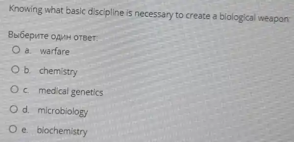 Knowing what basic discipline is necessary to create a biological weapon:
Bbl6epute ofulH OTBeT:
a. warfare
b. chemistry
c. medical genetics
d. microbiology
e. biochemistry