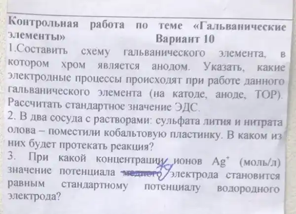 KoHTpoJIbHas pa6ora no Teme <<TaJb 3aHHYeCKHe
BapuaHT 10
1.CocraBHTb cxemy TambBaHuyeckoro 3JIeMeHTa. B
KOTOPOM XPOM . VKa3aTb, Kakue
3.TeKTPOLIHbIC npoueccbi nponcxozant npu pabore zaHHOTO
raJIbBaHH4eckoro 3.TeMeHTa (Ha KaTOTIE ,aHoLle, TOP).
Paccuurarb CTaHIapTHOe 3HayeHHC 3/IC.
2. B JBa cocyna c pacTBopaMH : cynbqpara JIHTHA N Hurpara
0.10Ba - noMecTHTH KO6a/IbTOBYIO TUIaCTHHKy. B KakoM H3
HHX 6yner riporekari peakung?
3. Ilpu kakon KOHLEHTPaLLIN, HOHOB Ag^+
3HaMeHne noreHuHana CTaHOBHTCA
paBHbIM CTaH/LapTHOMY HOTeHuHany BO,IOpO,IHOTO
3 JIeKTPOLIa?