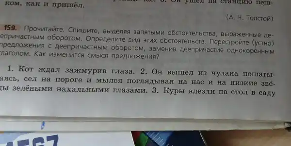 KOM, KaK H mpnmeJ.
159 . Ilpountaute . Cnuuunte , Bbll]enan 3anatblMy O6CTOATerib CTBa, BblpaXeHHble Le-
enpu4aCTHbIM 060poTOM . Oripenenure BHE 3THX O6CTORTenbCTB . Hepectpoure (yCTHO)
TpenjnoxeHuA C Heenpu4aCTHbIM 060poToM , 3aMeHuB neerpu4actue OZHHOKOpéHHbIM
maronom. Kak N3MeHVTCA CMblCn nperjnoxeHus?
1. KoT maji 3a.xMypHB NIa3a. 2. OH BblllleJI HB qyjaHa Homatbr-
axCb, ceJI Ha mopore n MbIJICA Ha HạC H Hà HM3KHe 3Bê-
IbI HaxaJIbHbIMM TJIa3aMH. 3 . KypbI BJIe3JIN Ha CTOJI B cany
(A. H. Toncron)