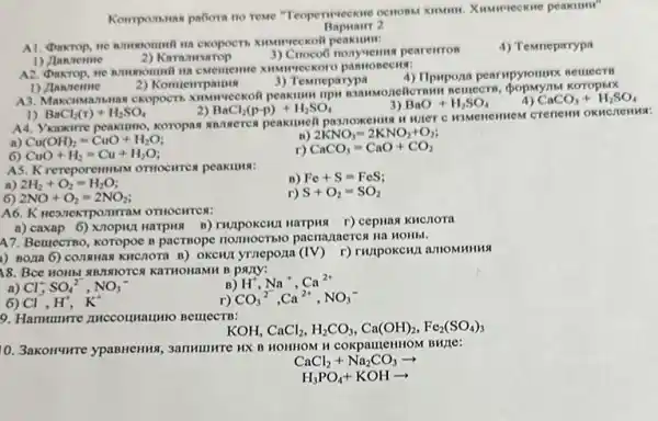 Komponsnan pabora no reme
Bapuarr 2
2) Karamearop
3) Croco6 nonyvem pearelrros
4) Temrieparypa
A2. Dakrop, ne nmumomuni
2) Komuempamu
3) Temmeparypa
1) Jannerme
A3. Makcinwanthmas ckopocti xummeckoli peakilum rips Koropblx
CaCO_(3)+H_(2)SO_(4)
BaCl_(2)(r)+H_(2)SO_(4)
BaCl_(2)(p-p)+H_(2)SO_(4)
BaO+H_(2)SO_(4)
Vkasxorre peaximno, koropas annocres peakurell pasnoxems
n) Cu(OH)_(2)=CuO+H_(2)O
2KNO_(3)=2KNO_(2)+O_(2)
6) CuO+H_(2)=Cu+H_(2)O
r) CaCO_(3)=CaO+CO_(2)
A5. Krereporemmin omocimen peakuna:
a 2H_(2)+O_(2)=H_(2)O
B) Fc+S=FeS
6) 2NO+O_(2)=2NO_(2)
r) S+O_(2)=SO_(2)
A6. K ne371exTponuraM OTHOCHTCA:
a) caxap 6) xnopun Harpus B) TWIPOKCHUI Harping r) cepuas KHCHOTA
A7. Bemecrno, koropoe n pacrnope nomocThio pacnazaerex Ha HOHbl.
1) Boxa 6) conswas KHCTOTA B) OKCHI VTZCPOZIA (IV) r) runpokch,1 amonmun
18. BCC HOHb! RR7INIOTCX KaTHOHaMH B papy:
B) H^+,Na^+,Ca^2+
a) Cl_(3)^-,SO_(4)^2-,NO_(3)^-
r) CO_(3)^2^(2-),Ca^2+,NO_(3)^-
Cl,H,K^+
9. Hammunre zuccounaumo BelllecTB:
KOH CaCl_(2),H_(2)CO_(3),Ca(OH)_(2),Fe_(2)(SO_(4))_(3)
10. 3akonume ypaBHeHIIS , 3ammunre HX B HOHHOM H coxpauleHHOM BH7C:
CaCl_(2)+Na_(2)CO_(3)arrow 
H_(3)PO_(4)+KOHarrow