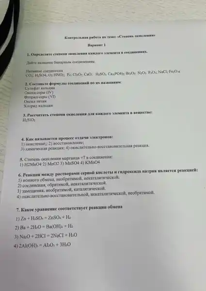 Kompontinas pa6ora no reme:
BapHaHT 1
1. Onperenmere crenem oknezemus Kawnoro 3 TeMenta B
Jairre Ha3Banks GmapHbM COCITHHEHHSIM.
Ha3panne coenmenna
CO_(2);H_(2)SO4;O_(2)HNO_(3);P_(4),Cl_(2)O_(7),CuO; H_(2)SO_(3),Ca_(3)PO4_(2), Pr_(2)O_(3), N_(2)O_{
NaCl; Fe203s
2. Cocrassire dopsyasi coegnmenni no HX Ha3BaHHAM:
cepbr (IV)
(VI)
OKCHA JIHTHA
3. Paceumans crenem oknezemus BemecTBe:
H_(2)SiO_(3)
4. Kak Ha3biBaerca ripouece OTAAYH 3.TeKTPOHOB:
1) OKHCITeHHe;; 2)BOCCTaHOBJICHHE;
3) XHMHYecKas peakulus; 4)OKRICTHTEIBHO-50CCTaHOBHTETBRAS peakung.
5. Crenemb OKIICIENNG MapraHua +7 B COCAHHCHHH:
1) H2MnO4 2) MnO2 3) MnSO4 4) KMnO4
6. Peakuns Mexiny Harping sussisterest peakumeit:
1. HeKaTaJIHTHYeCKON.
2) coentrHeHHA HeKaTaJIHTHYeCKOX.
3) sawementus, Heo6paTHMOF , KaTaJIHTI
4) OKHCJHTeJIbH OBMTeTIbHON, HeKaTanHTHYeCKOK Heo6paTHMOH.
7. Kakoe ypaBHeHHe coorBercrsyer peakulut o6Metta
1) Zn+H_(2)SO_(4)=ZnSO_(4)+H_(2)
2) Ba+2H_(2)O=Ba(OH)_(2)+H_(2)
3) Na_(2)O+2HCI=2NaCI+H_(2)O
4) 2AI(OH)_(3)=AI_(2)O_(3)+3H_(2)O