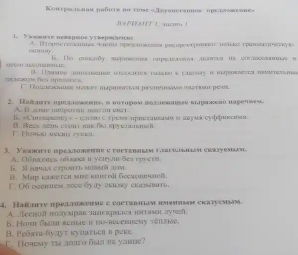 Konrponbitas pa6ora no reme (1) BycocraBHoe
BAPHAHT 1, uaemb 1
1. Ykankure HeBepHoe
A pacripocrpansior TOJIbKO rpaMMaTH4eCKyto
OCHOBy.
b. IIo crioco6y BblpaxeHHS corracobaHHble II
aHHbIe.
B. IIpstMoc OTHOCHTCA TOIIbKO K maroiry u Bblpaxaercs BHHHTejIbHbIN
nartexom 6e3
T. Homexamee MOXKET BblpaxaTbes pa3JIHYH5IMH YaCTSIMF peun.
2. Haiunre KOTOPOM nonjexamee BblpaxkeH0 HapeyHeM.
A. B Zome HaripoTHE
b. &Crio3apaHKy ) - CHOBO C TpeMs IIPHCTaBKaMH H
B. Becb zeHb CTOHT KaK 6bl xpycraJIbHbIM.
T. Hoybro Mecsul TYCKJI.
3. V KaxHTe c cocraBHbIN I MaroJIbHbIM cka3yeMbIM.
A. O6HSUTHCE o63raka H yCHYJIH 6e3 rpycTH.
b. A Hayan CTPOHTE HOBbIM HOM.
B. Mup Kaxercs MHe KHHTOM 6ecKoHeyHOM.
I. O6 oceHHeM Jiece 6y,Iy cKa3Ky CKa3bIBaTb.
4. Hainwre COCTABHbIM HMeHHbIM cka3yeMbIM.
A. JIecHOM HOJIYMpaK 3anckpHJCS HHTSIMH JIy4eZ.
b. Hoyn oblum ACHbIe H HO -BeceHHeMy Tëntible.
B. Peosra 6y/IyT KynaTECA B peke.
T. Tloyemy Th HOJITO ObUI Ha yJIHIIe?