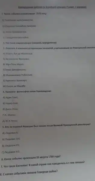 Kowmponewon paboma no Bceobused ucmopuu B knoce. 1 sopuanm,
1. Hawue cobismen coorseccroyor XVill neny:
2. Yro rakoe Mopepusaaun (wanucarb onpegenenwe)
3. Ormerore 4 ocrobrbix yuacreonanunk no oppawuyackok penomo
A) Ulapno-Tlyw ae Mokreckbe;
B) MqH-flonb Mapar;
f)Tomac AmedpepcoH;
A) Makchumunah Pobecribep.
E) HanoneoH boHanapt;
M) OHope Ae MMpa6o.
4. Ha30BMre punocopos 3nox IlpocseujeHMA:
A) Agam CMMT;
5) Hapup-ulax;
B) ArkoH /lokk;
T) K. Mapkc;
A) #K-XK Pycco.
5. Kro 43 koponen QpaH4MM 6bin Ka3HeH
nocne BenHKOM (ppanuyackozi pesoniounn?
A) MrogoBMKX;
5) MrogoBHK XIV;
B) MrogoBMKXV;
r) JiogoBuk XVI.
6. Kakoe co6bime npowsouino 26 asrycra 1789 ropa?
7. 4ro rakoe bacrunun?B Kakon crpaHe owa Haxoawnacb HC YeM CBR3aHa?
8. C KaKKMM CO6bITHRM CBR3AHa CeBepHan BODHa?