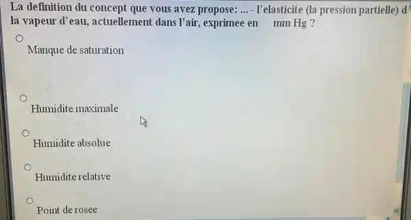 La definition du concept que vous avez propose: __ - I'elasticite (la pression partielle) d
la vapeur d'eau , actuellement dans l'air, exprimee en mm Hg ?
Manque de saturation
Humidite maximale
Humidite absolue
Humidite relative
Point de rosee