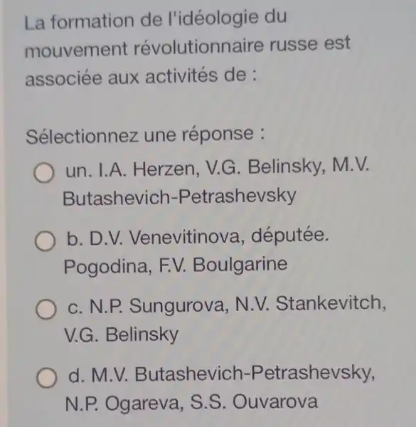 La formation de l'idéologie du
mouvement révolutionnaire russe est
associée aux activités de:
Sélectionnez une réponse :
un. I.A . Herzen, V.G . Belinsky,M.V.
Butashevich -Petrashevsky
b. D.V.Venevitinova , députée.
Pogodina . EV Boulgarine
c. N.P.Sungurova . N.V.Stankevitch,
V.G . Belinsky
d.M.V Butashevich -Petrashevsky,