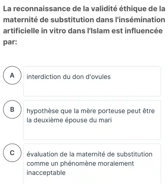 La re connaissance de la validité éthique de la
maternité de substitutior I dans l'insémination
artificielle in vitro dans I'Islam est influencée
par:
A interdiction du don d'ovules
B hypothèse que la mère porteuse peut être .
la deuxième épouse du mari
C
évaluation de la maternité de substitution