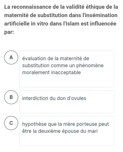 La reconnaiss nce de la validité éthique de la
maternité de substitution dans l'insémination
artificielle in vitro dans I'Islam est influencée
par:
A
substitution I comme un phénomène
évaluation de la maternité de
moralement inacceptable
B interdiction du don d'ovules
C hypothèse que la mère porteuse peut C
être la deuxième épouse du mari