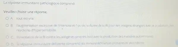 La réponse immunitaire pathologique comprend:
Veuillez choisir une réponse.
A. tout est vrai
B. l'augmentation excessive de lintensité et / ou de la duree de la RI pour des antigens étrangers avec la production des
réactions d'hypersensibilité
C. l'orientation de la RI contre les antigenes propres (soi) avecla production des maladies autoimmunes
D. laréponse immunitaire déficiente comprend les immunodéficiences primaires et secondaires