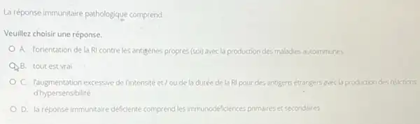 La réponse immunitaire pathologique comprend:
Veuillez choisir une réponse.
A. Vorientation de la RI contre les antigenes propres(soi) avecla production des maladies autoimmunes
QB. tout est vrai
C. laugmentation excessive delintensite et/oude la durée de la RI pour des antigens étrangers avecla production des réactions
d'hypersensibilité
D. la réponse immunitaire déficiente comprend les immunodéficiences primaires et secondaires