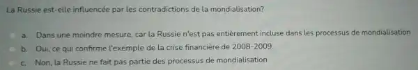 La Russie est -elle influencée parles contradictions de la mondialisation?
a. Dans une moindre mesure, car la Russie n'est pas entièrement incluse dans les processus de mondialisation
b. Oui, ce qui confirme l'exemple de la crise financière de 2008-2009
c. Non,la Russie ne fait pas partie des processus de mondialisation