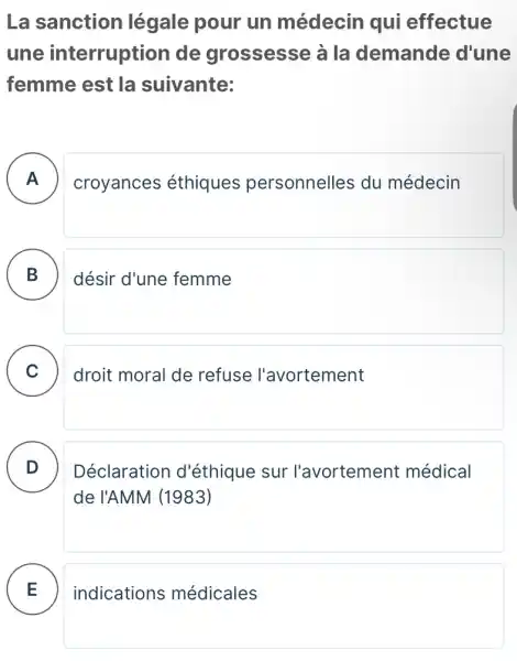 La sanction légale pour un médecin qui effectue
une interruption de grossesse à la demande d'une
femme est la suivante:
A croyances éthiques personnelles du médecin
B désir d'une femme
C droit moral de refuse l'avortement
D
Déclaration d'éthique sur l'avortement médical
de l'AMM (1983)
E indications médicales