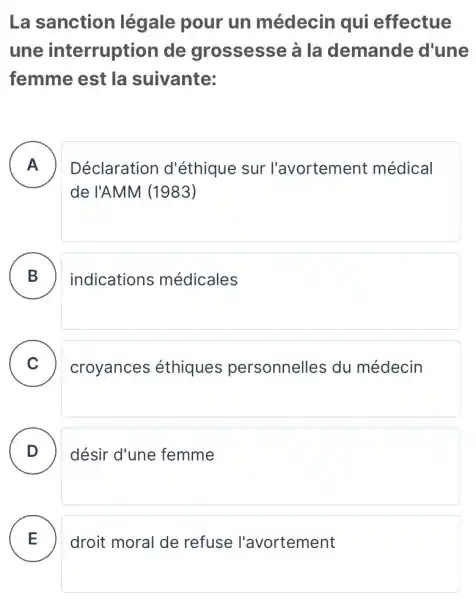 La sanction légale pour un médecin qui effectue
une interruption de grossesse à la demande d'une
femme est la suivante:
A . )
Déclaration d'éthique sur l'avortement médical
de l'AMM (1983)
B )
indications médicales
C
croyances éthiques personnelles du médecin
D désir d'une femme
E
droit moral de refuse l'avortement