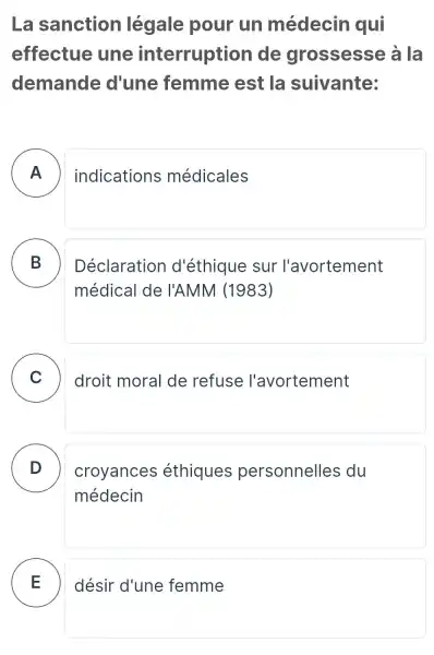 La sanction légale pour un médecin qui
effectue une interruption de grossesse à la
demande d'une femme est la suivante:
A ) indications médicales
B
Déclaration d'éthique sur l'avortement
médical de I'AMM (1983)
C )
droit moral de refuse l'avortement
D
médecin
croyances éthiques personnelles du
désir d'une femme