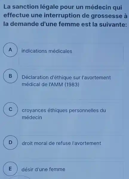 La sanction légale pour un médecin qui
effectue une interruption de grossesse à
la demande d'une femme est la suivante:
A ) indications médicales
B )
Déclaration d'éthique sur l'avortement
médical de l'AMM (1983)
C ) croyances éthiques personnelles du
médecin
D ) droit moral de refuse l'avortement
E désir d'une femme E