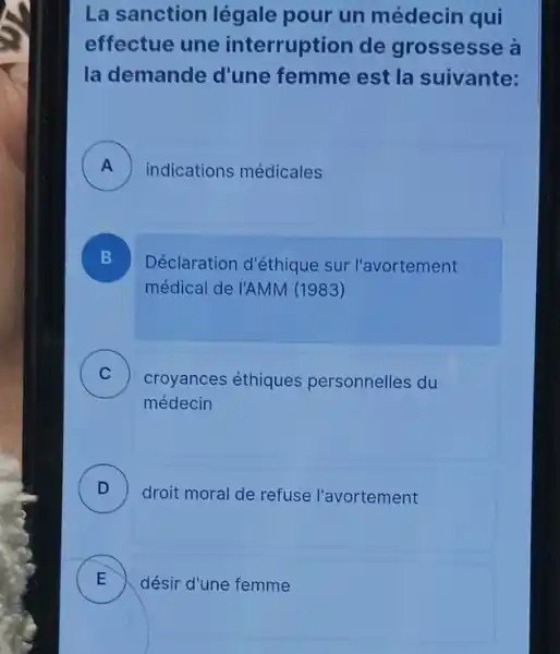 La sanction légale pour un médecin qui
effectue une interruption de grossesse à
la demande d'une femme est la suivante:
A indications médicales
B Déclaration d'éthique sur l'avortement
médical de l'AMM (1983)
C croyances éthiques personnelles du v
médecin
D )
droit moral de refuse l'avortement
E désir d'une femme E